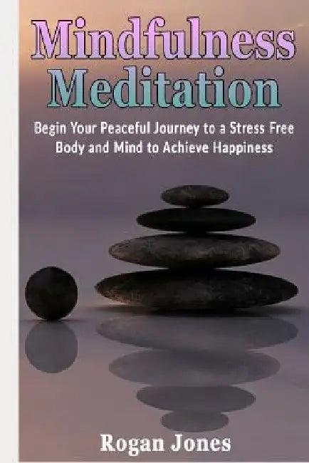 Mindfulness Meditation: Begin Your Peaceful Journey to a Stress Free Body and Mind to Achieve Happiness by Rogan Jones