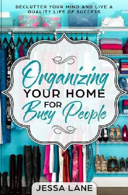 Organizing Your Home for Busy People: Declutter Your Mind and Live a Quality Life of Success by Jessa Lane