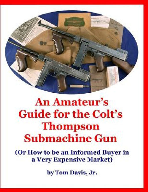 An Amateur's Guide for the Colt's Thompson Submachine Gun: (Or How to be an Informed Buyer in a Very Expensive Market) by Tom, Jr. Davis