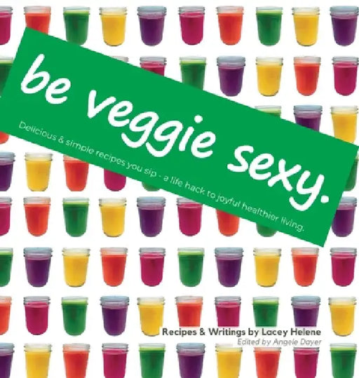 Be Veggie Sexy: Delicious & simple recipes you sip - a life hack to joyful healthier living. by Lacey Helene, Angele Dayer