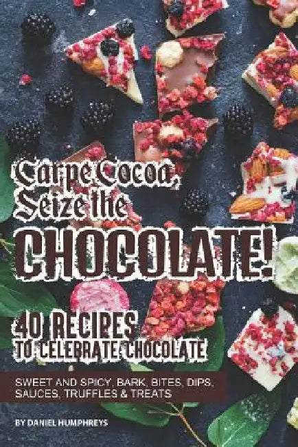 Carpe Cocoa, Seize the Chocolate!: 40 Recipes to Celebrate Chocolate - Sweet and Spicy; Bark, Bites, Dips, Sauces, Truffles Treats by Daniel Humphreys