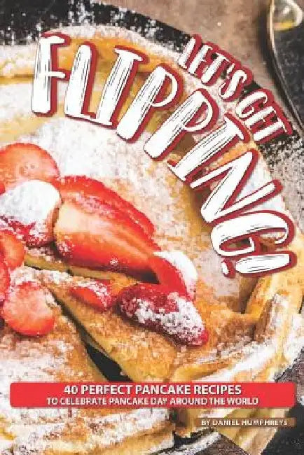 Let's Get Flipping!: 40 Perfect Pancake Recipes to Celebrate Pancake Day Around the World by Daniel Humphreys
