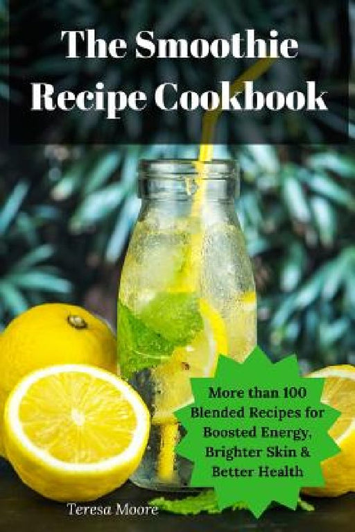 The Smoothie Recipe Cookbook: More Than 100 Blended Recipes for Boosted Energy, Brighter Skin & Better Health by Teresa Moore