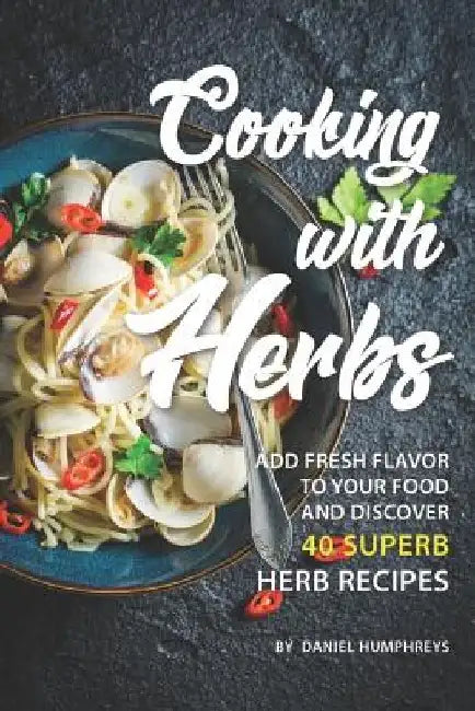 Cooking with Herbs: Add Fresh Flavor to Your Food and Discover 40 Superb Herb Recipes by Daniel Humphreys