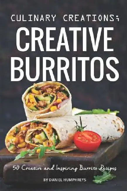 Culinary Creations; Creative Burritos: 50 Creative and Inspiring Burrito Recipes by Daniel Humphreys
