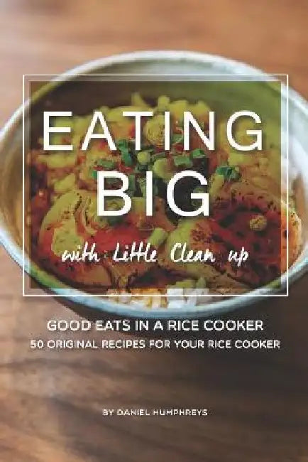 Eating Big with Little Clean Up: Good Eats in a Rice Cooker - 50 Original Recipes for Your Rice Cooker by Daniel Humphreys