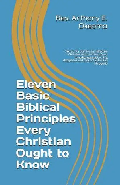 Eleven Basic Biblical Principles Every Christian Ought to Know: Secrets for positive and effective Christian walk with God; Sure-remedies against the by Anthony E. Okeoma