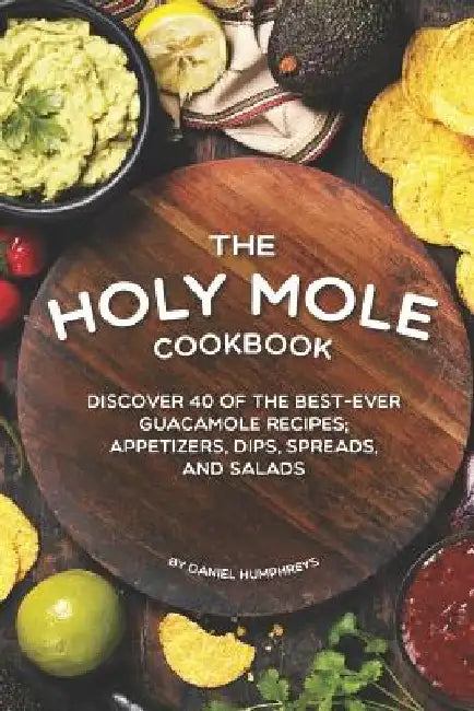 The Holy Mole Cookbook: Discover 40 of the Best-Ever Guacamole Recipes; Appetizers, Dips, Spreads, and Salads by Daniel Humphreys