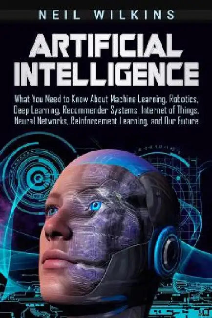 Artificial Intelligence: What You Need to Know About Machine Learning, Robotics, Deep Learning, Recommender Systems, Internet of Things, Neural by Neil Wilkins