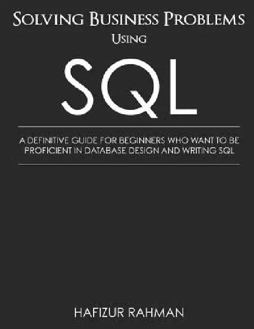 Solving Business Problems Using SQL: A Definitive Guide for Beginners Who Want to Be Proficient in Database Design and Writing SQL by Hafizur Rahman