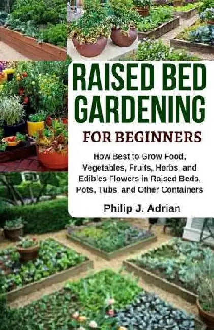 Raised Bed Gardening for Beginners: How Best to Grow Food, Vegetables, Fruits, Herbs, and Edibles Flowers in Raised Beds, Pots, Tubs, and Other Contai by Philip J. Adrian