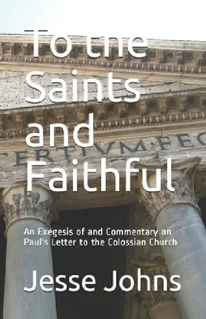 To the Saints and Faithful: An Exegesis of and Commentary on Paul's Letter to the Colossian Church by Jesse James Johns