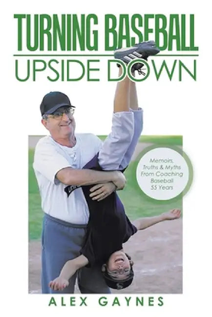 Turning Baseball Upside Down: Memoirs, Truths & Myths from Coaching Baseball 55 Years by Alex Gaynes