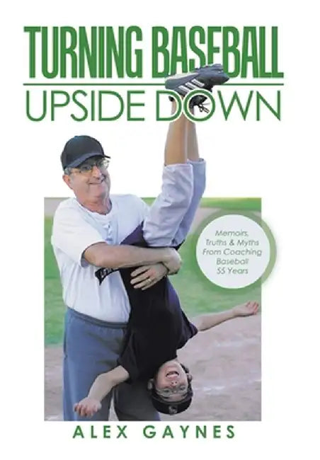 Turning Baseball Upside Down: Memoirs, Truths & Myths from Coaching Baseball 55 Years by Alex Gaynes