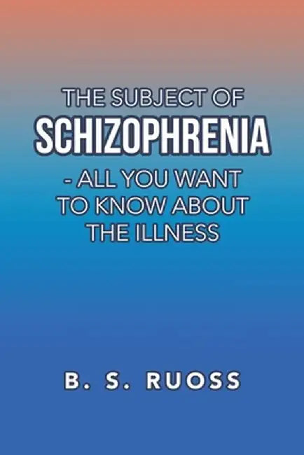 The Subject of Schizophrenia - All You Want to Know About the Illness by B. S. Ruoss