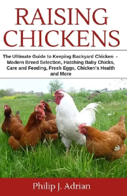 Raising Chickens: The Ultimate Guide to Keeping Backyard Chickens - Modern Breed Selection, Hatching Baby Chicks, Feeding and Caring for by Philip J. Adrian