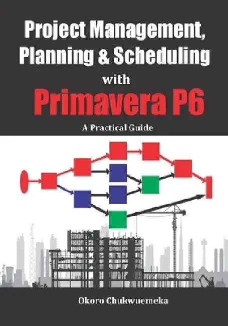Project Management, Planning & Scheduling with Primavera P6: A Practical Guide by Chukwuemeka Okoro