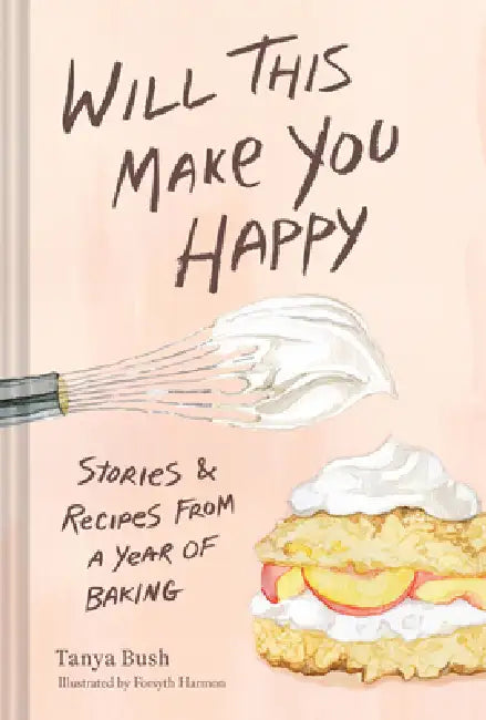 Will This Make You Happy: Stories & Recipes from a Year of Baking by Tanya Bush, Forsyth Harmon