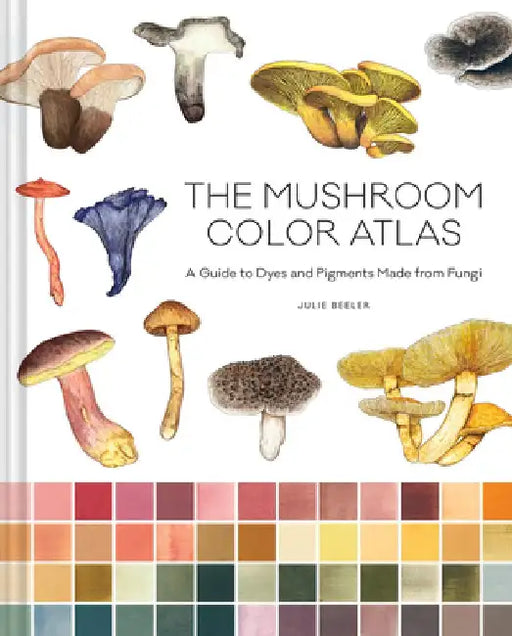 The Mushroom Color Atlas: A Guide to Dyes and Pigments Made from Fungi by Julie Beeler