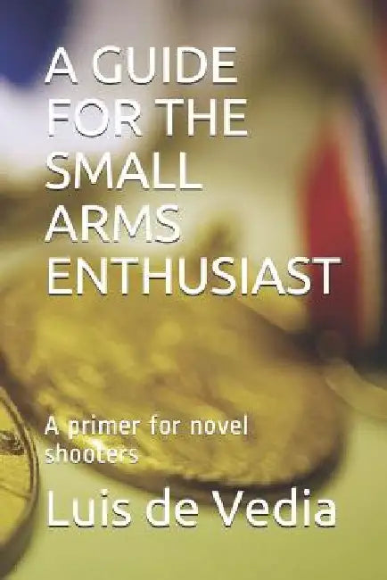 A Guide for the Small Arms Enthusiast: A Primer for Novel Shooters by Luis Alberto de Vedia Msc