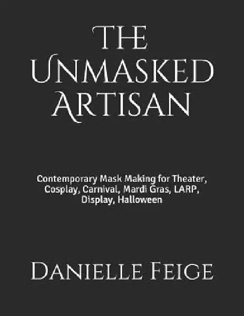 The Unmasked Artisan: Contemporary Mask Making for Theater, Cosplay, Carnival, Mardi Gras, LARP, Display, Halloween by Danielle Feige