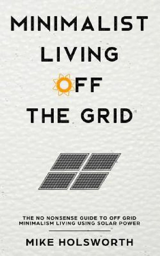 Minimalist Living Off the Grid: The No Nonsense Guide to Off Grid Minimalism Living Using Solar Power by Mike Holsworth