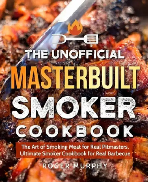 The Unofficial Masterbuilt Smoker Cookbook: The Art of Smoking Meat for Real Pitmasters, Ultimate Smoker Cookbook for Real Barbecue by Roger Murphy