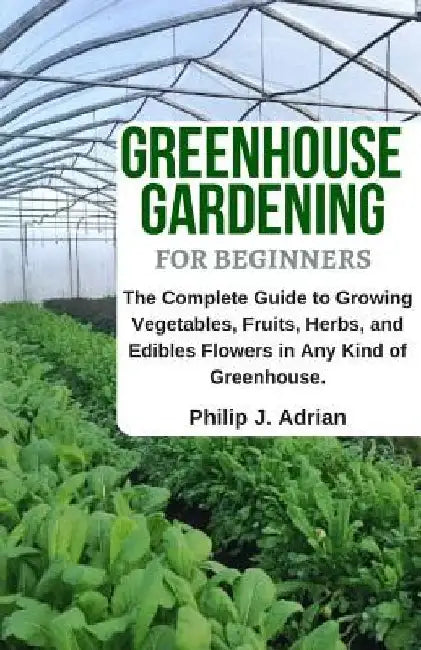 Greenhouse Gardening for Beginners: The Complete Guide to Growing Vegetables, Fruits, Herbs, and Edibles Flowers in Any Kind of Greenhouse - Raised Be by Philip J. Adrian