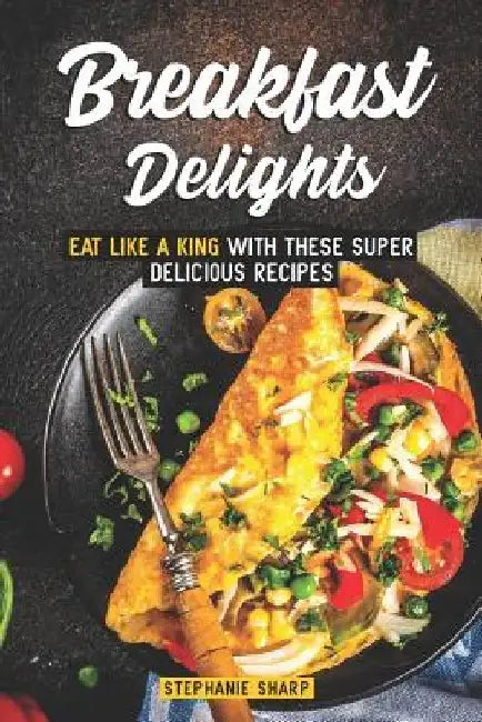 Breakfast Delights: Eat Like a King with These Super Delicious Recipes by Stephanie Sharp