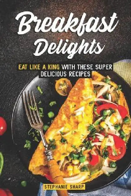 Breakfast Delights: Eat Like a King with These Super Delicious Recipes by Stephanie Sharp