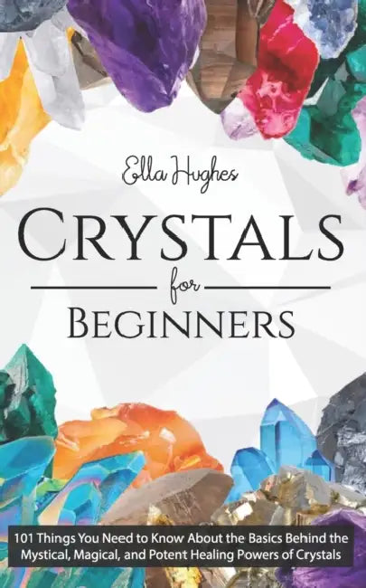 Crystals for Beginners: 101 Things You Need to Know About the Basics Behind the Mystical, Magical, and Potent Healing Powers of Crystals by Ella Hughes