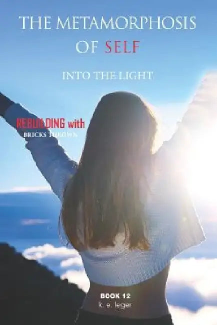 The Metamorphosis of Self Into the Light: Rebuilding with Bricks Thrown Book 12 by K. E. Leger