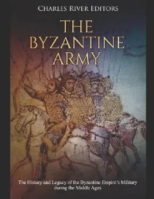 The Byzantine Army: The History and Legacy of the Byzantine Empire's Military during the Middle Ages by Charles River