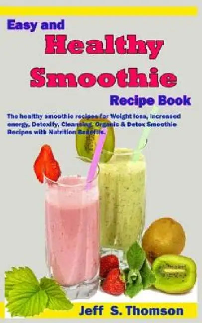 Easy and Healthy Smoothie Recipe Book: The healthy smoothie recipes for Weight loss, increased energy, Detoxify, Cleansing, Organic & Detox Smoothie R by Jeff S. Thomson