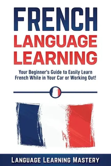 French Language Learning: Your Beginner's Guide to Easily Learn French While in Your Car or Working by Mastery, Language Learning