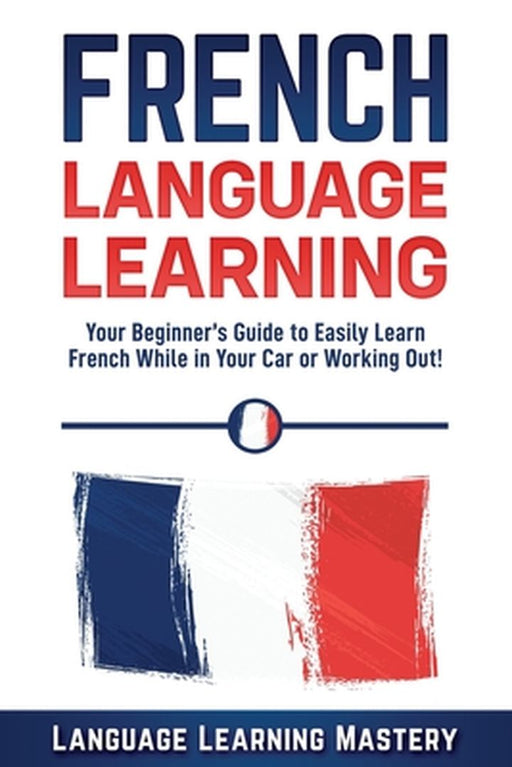 French Language Learning: Your Beginner's Guide to Easily Learn French While in Your Car or Working by Mastery, Language Learning