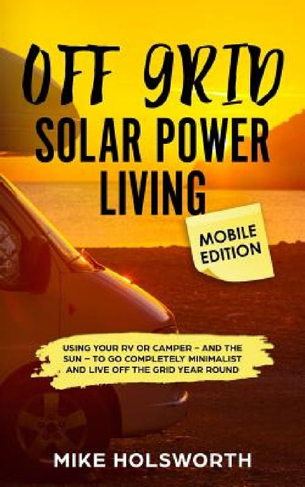 Off Grid Solar Power Living Mobile Edition: Using Your RV or Camper - And the Sun - To Go Completely Minimalist and Live Off the Grid Year Round by Mike Holsworth