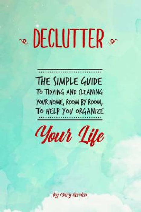 Declutter: The Simple Guide to Tidying and Cleaning Your Home, Room by Room, to Help You Organize Your Life by Mary Gordon