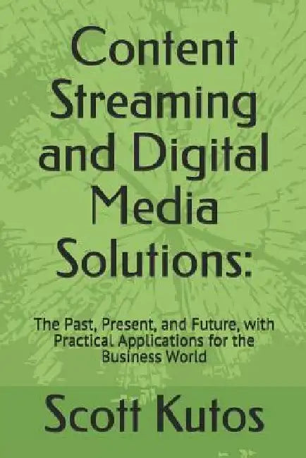 Content Streaming and Digital Media Solutions: The Past, Present, and Future, with Practical Applications for the Business World by Scott Kutos