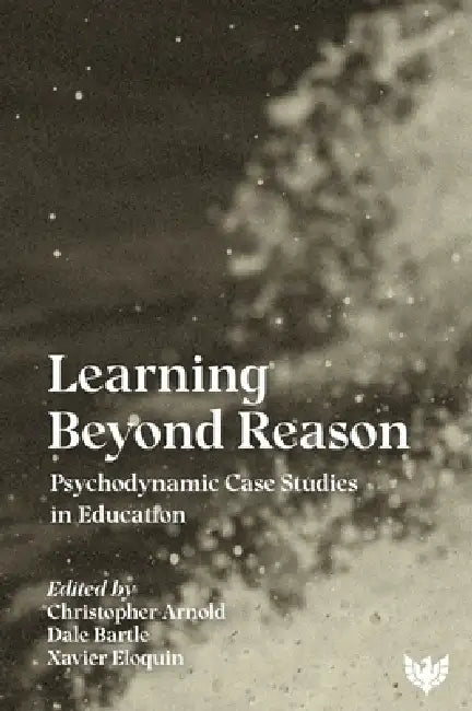 Learning Beyond Reason: Psychodynamic Case Studies in Education by Christopher Arnold, Dale Bartle, Xavier Eloquin
