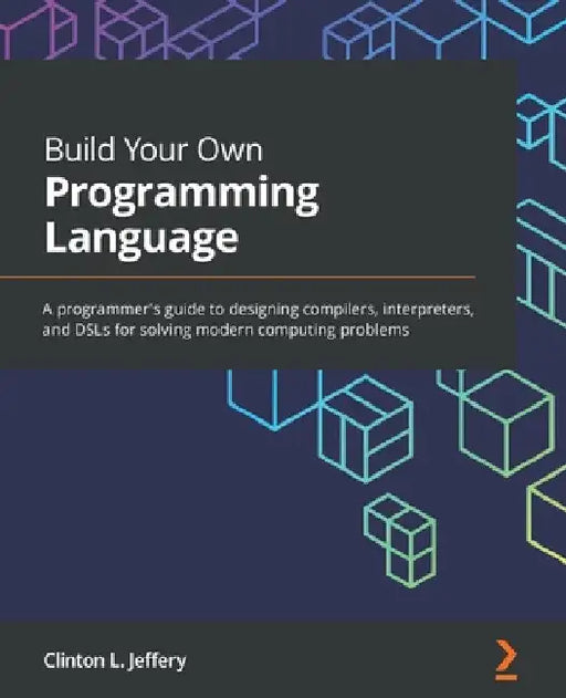 Build Your Own Programming Language: A programmer's guide to designing compilers, interpreters, and DSLs for solving modern computing problems by Clinton L. Jeffery