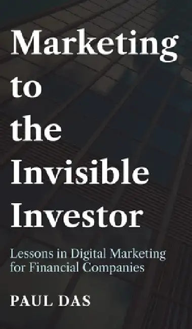 Marketing to the Invisible Investor: Lessons in Digital Marketing for Financial Companies by Paul Das