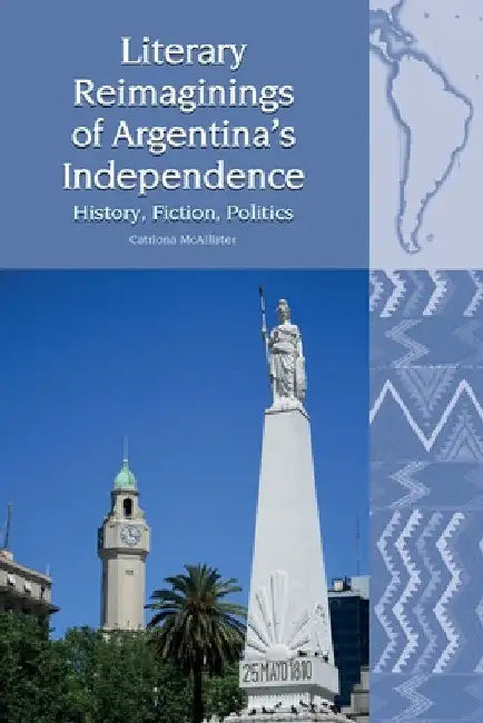 Literary Reimaginings of Argentina's Independence: History, Fiction, Politics by Catriona McAllister