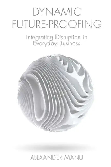 Dynamic Future-Proofing: Integrating Disruption in Everyday Business by Alexander Manu