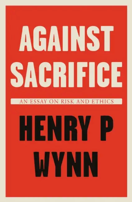 Against Sacrifice: An essay on risk and ethics by Henry P Wynn