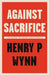 Against Sacrifice: An essay on risk and ethics by Henry P Wynn