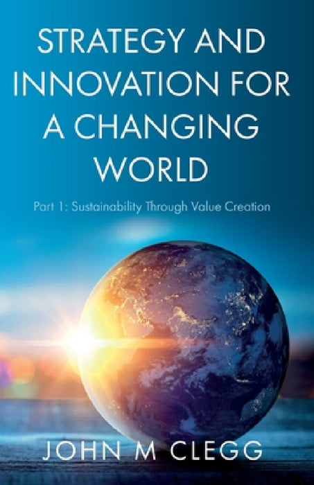 Strategy and Innovation for a Changing World: Part 1: Sustainability Through Value Creation by John M. Clegg