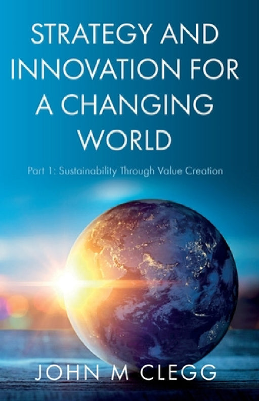 Strategy and Innovation for a Changing World: Part 1: Sustainability Through Value Creation by John M. Clegg