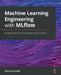 Machine Learning Engineering with MLflow: Manage the end-to-end machine learning life cycle with MLflow by Natu Lauchande