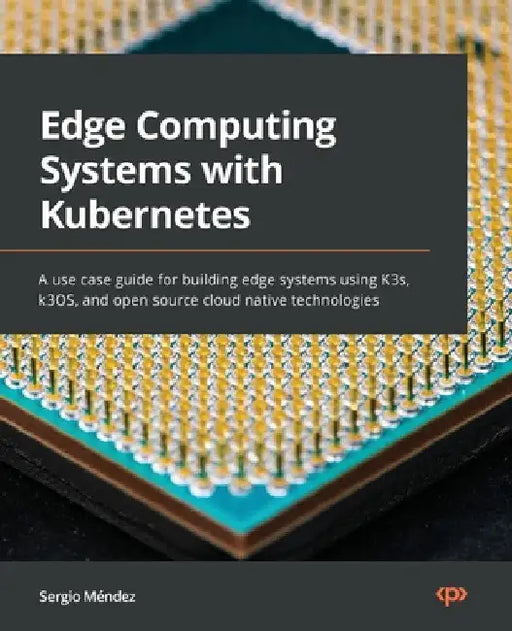 Edge Computing Systems with Kubernetes: A use-case guide for building edge systems using K3s, k3OS, and open source cloud-native technologies by Sergio Méndez